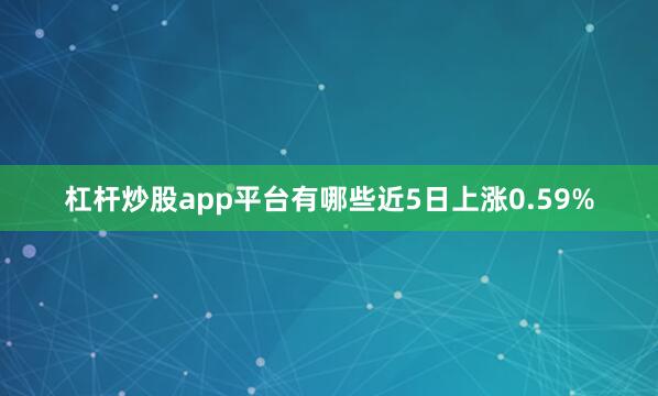 杠杆炒股app平台有哪些近5日上涨0.59%